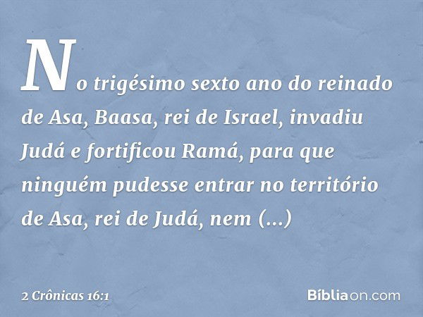 No trigésimo sexto ano do reinado de Asa, Baasa, rei de Israel, invadiu Judá e fortificou Ramá, para que ninguém pudesse entrar no território de Asa, rei de Jud