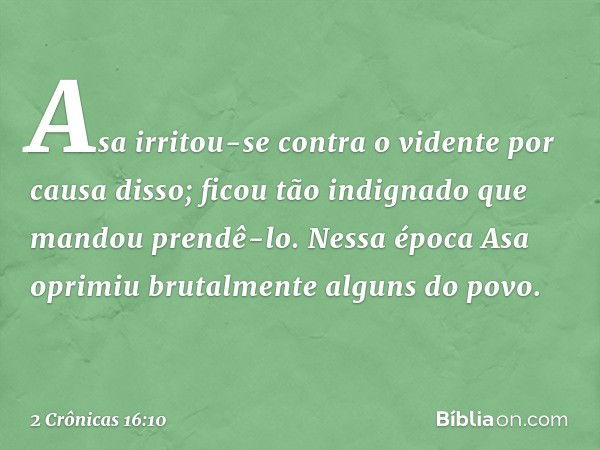 Asa irritou-se contra o vidente por causa disso; ficou tão indignado que mandou prendê-lo. Nessa época Asa oprimiu brutalmente alguns do povo. -- 2 Crônicas 16: