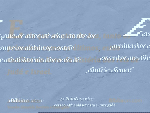E eis que os atos de Asa, tanto os primeiros como os últimos, estão escritos no livro da história dos reis de Judá e Israel.