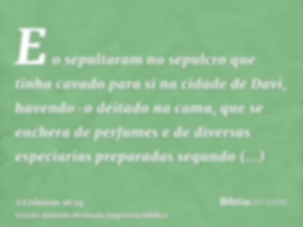 E o sepultaram no sepulcro que tinha cavado para si na cidade de Davi, havendo-o deitado na cama, que se enchera de perfumes e de diversas especiarias preparada