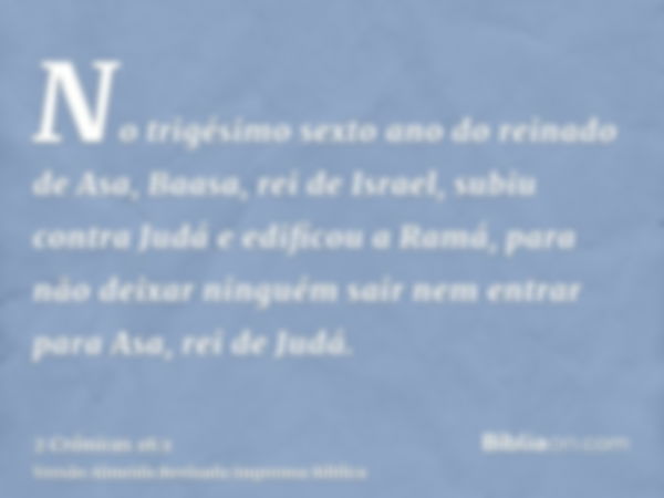 No trigésimo sexto ano do reinado de Asa, Baasa, rei de Israel, subiu contra Judá e edificou a Ramá, para não deixar ninguém sair nem entrar para Asa, rei de Ju