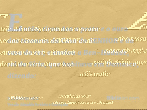 Então, tirou Asa a prata e o ouro dos tesouros da Casa do SENHOR e da casa do rei; e enviou a Ben-Hadade, rei da Síria, que habitava em Damasco, dizendo: