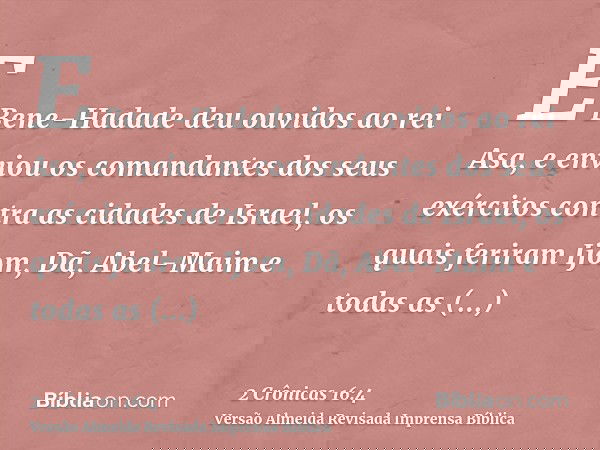 E Bene-Hadade deu ouvidos ao rei Asa, e enviou os comandantes dos seus exércitos contra as cidades de Israel, os quais feriram Ijom, Dã, Abel-Maim e todas as ci