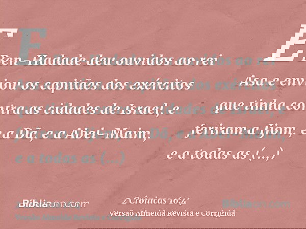 E Ben-Hadade deu ouvidos ao rei Asa e enviou os capitães dos exércitos que tinha contra as cidades de Israel, e feriram a Ijom, e a Dã, e a Abel-Maim, e a todas