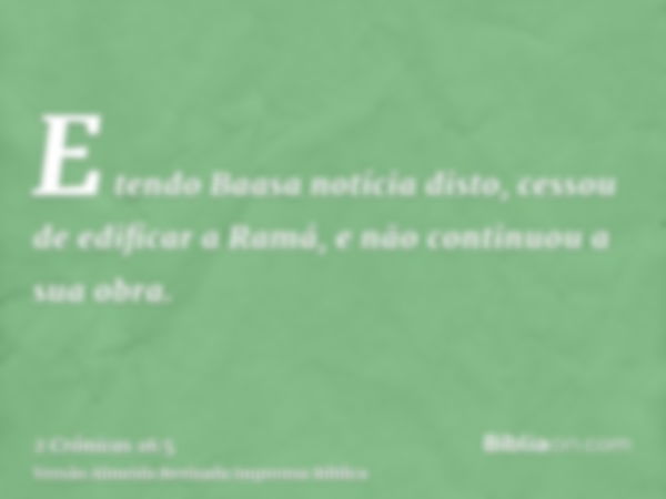 E tendo Baasa notícia disto, cessou de edificar a Ramá, e não continuou a sua obra.