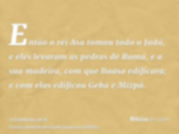 Então o rei Asa tomou todo o Judá, e eles levaram as pedras de Ramá, e a sua madeira, com que Baasa edificara; e com elas edificou Geba e Mizpá.