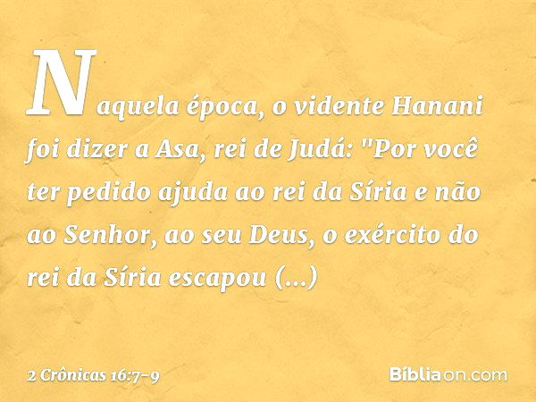 Naquela época, o vidente Hanani foi dizer a Asa, rei de Judá: "Por você ter pedido ajuda ao rei da Síria e não ao Senhor, ao seu Deus, o exército do rei da Síri