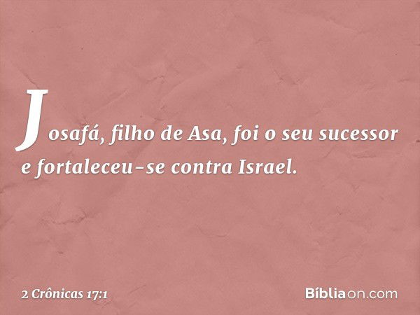 Josafá, filho de Asa, foi o seu sucessor e fortaleceu-se contra Israel. -- 2 Crônicas 17:1