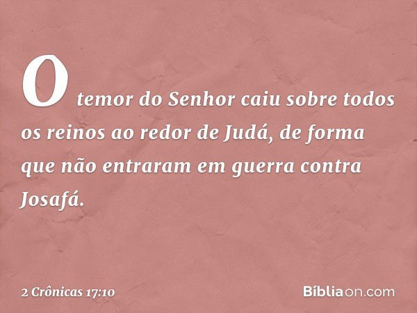 O temor do Senhor caiu sobre todos os reinos ao redor de Judá, de forma que não entraram em guerra contra Josafá. -- 2 Crônicas 17:10