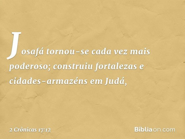 Josafá tornou-se cada vez mais poderoso; construiu fortalezas e cidades-armazéns em Judá, -- 2 Crônicas 17:12