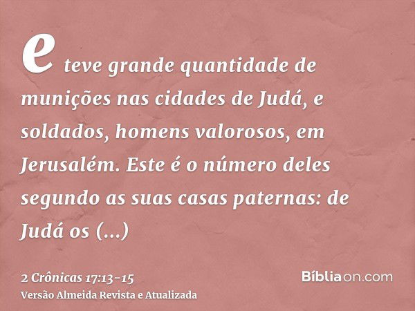 e teve grande quantidade de munições nas cidades de Judá, e soldados, homens valorosos, em Jerusalém.Este é o número deles segundo as suas casas paternas: de Ju