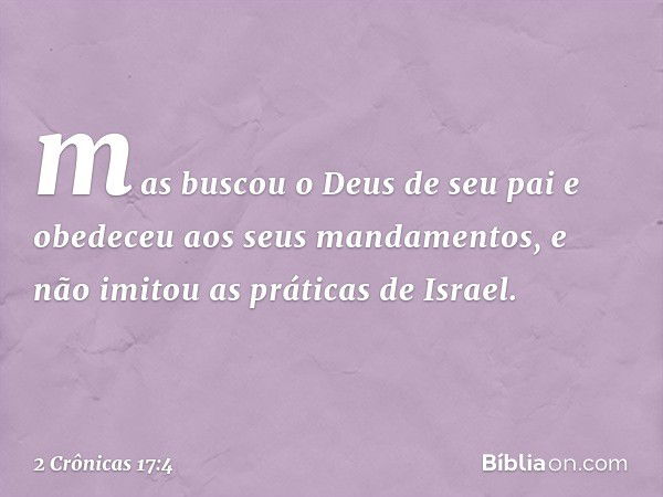 mas buscou o Deus de seu pai e obe­deceu aos seus mandamentos, e não imitou as práticas de Israel. -- 2 Crônicas 17:4