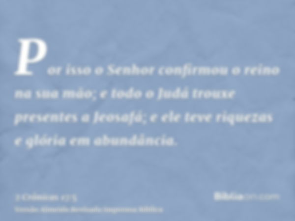 Por isso o Senhor confirmou o reino na sua mão; e todo o Judá trouxe presentes a Jeosafá; e ele teve riquezas e glória em abundância.