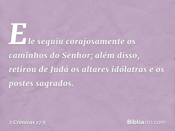 Ele seguiu corajosamente os caminhos do Senhor; além disso, retirou de Judá os altares idólatras e os postes sagrados. -- 2 Crônicas 17:6