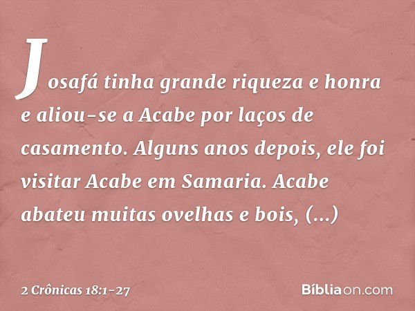 Josafá tinha grande riqueza e honra e aliou-se a Acabe por laços de casamento. Alguns anos depois, ele foi visitar Acabe em Samaria. Acabe abateu muitas ovelhas