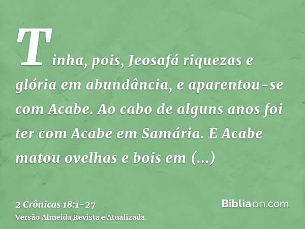 Tinha, pois, Jeosafá riquezas e glória em abundância, e aparentou-se com Acabe.Ao cabo de alguns anos foi ter com Acabe em Samária. E Acabe matou ovelhas e bois