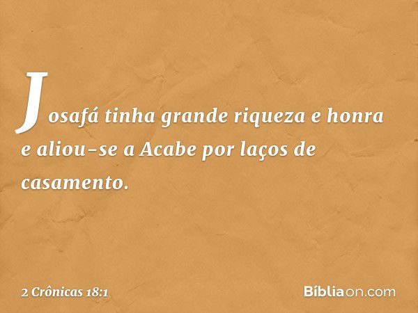 Josafá tinha grande riqueza e honra e aliou-se a Acabe por laços de casamento. -- 2 Crônicas 18:1