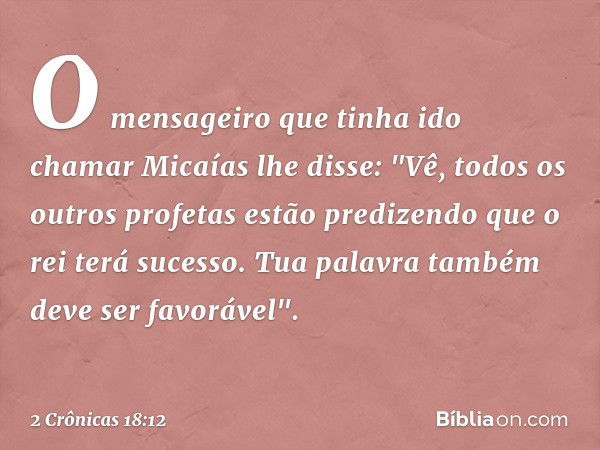 O mensageiro que tinha ido chamar Micaías lhe disse: "Vê, todos os outros profetas estão predizendo que o rei terá sucesso. Tua palavra também deve ser favoráve