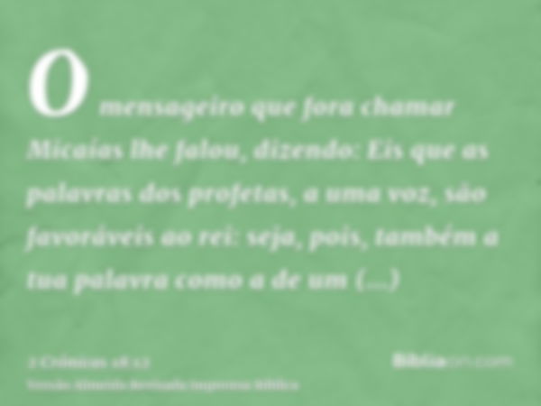 O mensageiro que fora chamar Micaías lhe falou, dizendo: Eis que as palavras dos profetas, a uma voz, são favoráveis ao rei: seja, pois, também a tua palavra co