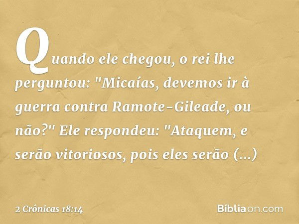 Quando ele chegou, o rei lhe perguntou: "Micaías, devemos ir à guerra contra Ramote-Gileade, ou não?"
Ele respondeu: "Ataquem, e serão vitoriosos, pois eles ser