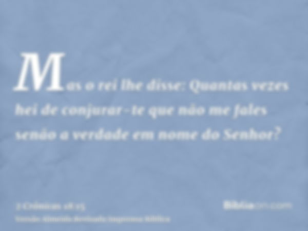 Mas o rei lhe disse: Quantas vezes hei de conjurar-te que não me fales senão a verdade em nome do Senhor?