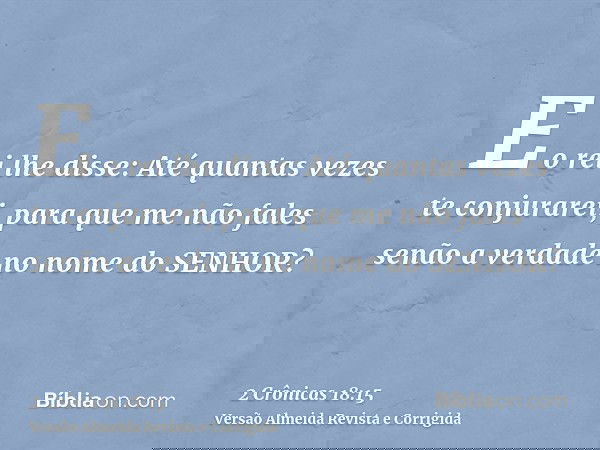 E o rei lhe disse: Até quantas vezes te conjurarei, para que me não fales senão a verdade no nome do SENHOR?