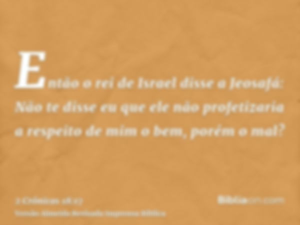 Então o rei de Israel disse a Jeosafá: Não te disse eu que ele não profetizaria a respeito de mim o bem, porém o mal?