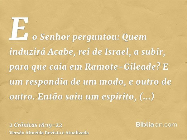 E o Senhor perguntou: Quem induzirá Acabe, rei de Israel, a subir, para que caia em Ramote-Gileade? E um respondia de um modo, e outro de outro.Então saiu um es