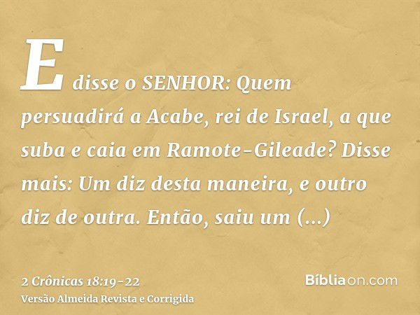 E disse o SENHOR: Quem persuadirá a Acabe, rei de Israel, a que suba e caia em Ramote-Gileade? Disse mais: Um diz desta maneira, e outro diz de outra.Então, sai