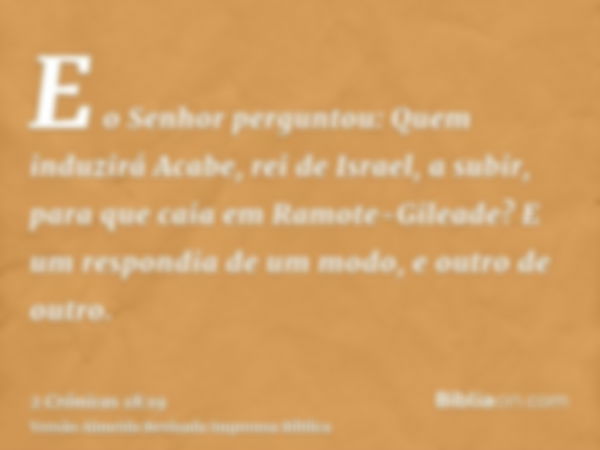 E o Senhor perguntou: Quem induzirá Acabe, rei de Israel, a subir, para que caia em Ramote-Gileade? E um respondia de um modo, e outro de outro.