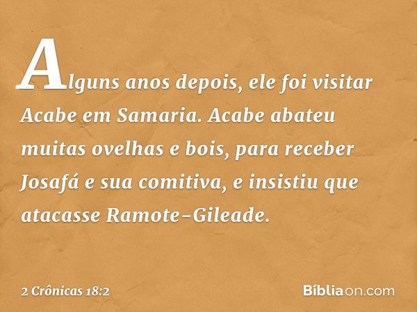 Alguns anos depois, ele foi visitar Acabe em Samaria. Acabe abateu muitas ovelhas e bois, para receber Josafá e sua comitiva, e insistiu que atacasse Ramote-Gil