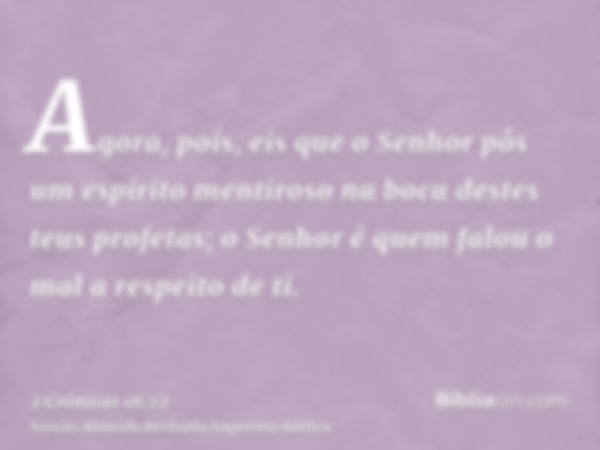 Agora, pois, eis que o Senhor pôs um espírito mentiroso na boca destes teus profetas; o Senhor é quem falou o mal a respeito de ti.