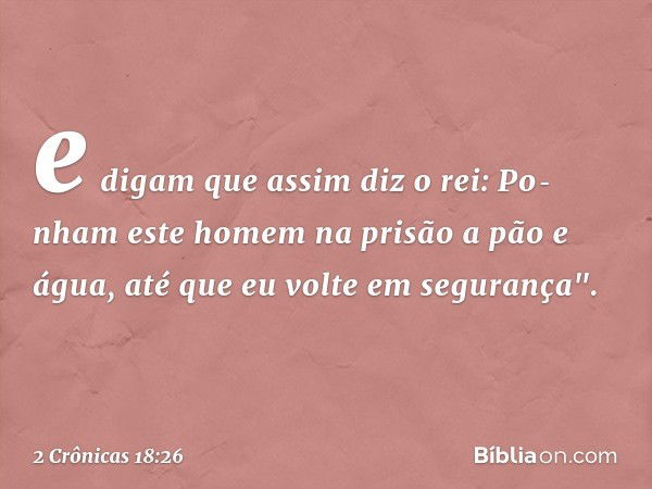 e digam que assim diz o rei: Po­nham este homem na prisão a pão e água, até que eu volte em segurança". -- 2 Crônicas 18:26