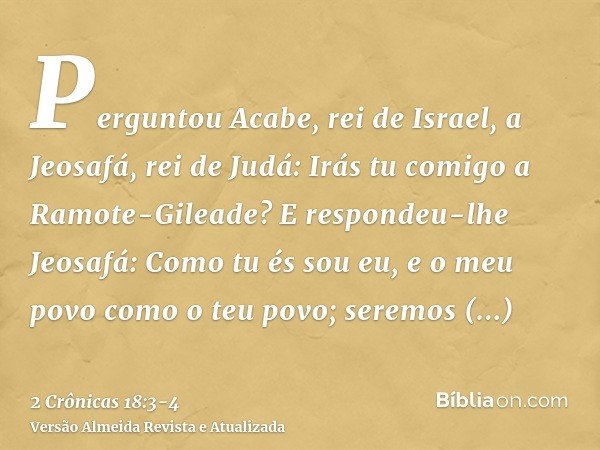 Perguntou Acabe, rei de Israel, a Jeosafá, rei de Judá: Irás tu comigo a Ramote-Gileade? E respondeu-lhe Jeosafá: Como tu és sou eu, e o meu povo como o teu pov