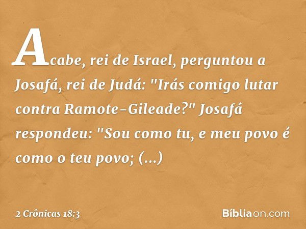 Acabe, rei de Israel, perguntou a Josafá, rei de Judá: "Irás comigo lutar con­tra Ramote-Gilea­de?"
Josafá respondeu: "Sou como tu, e meu povo é como o teu povo