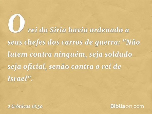 O rei da Síria havia ordenado a seus chefes dos carros de guerra: "Não lutem contra nin­guém, seja soldado seja oficial, senão contra o rei de Israel". -- 2 Crô