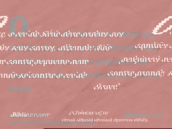 Ora, o rei da Síria dera ordens aos capitães dos seus carros, dizendo: Não pelejareis nem contra pequeno nem contra grande, senão só contra o rei de Israel.
