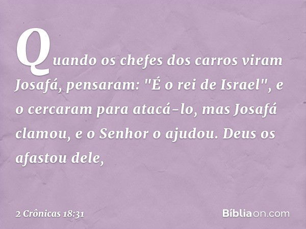 Quan­do os chefes dos carros viram Josafá, pensaram: "É o rei de Israel", e o cercaram para atacá-lo, mas Josafá clamou, e o Senhor o ajudou. Deus os afastou de