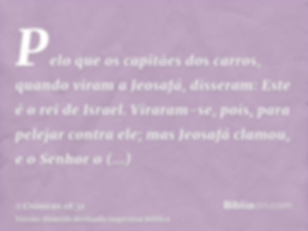 Pelo que os capitães dos carros, quando viram a Jeosafá, disseram: Este é o rei de Israel. Viraram-se, pois, para pelejar contra ele; mas Jeosafá clamou, e o Se