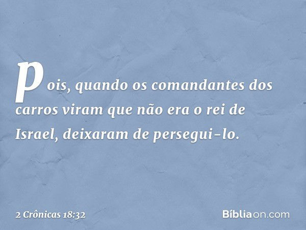 po­is, quando os comandantes dos carros viram que não era o rei de Israel, deixaram de persegui-lo. -- 2 Crônicas 18:32