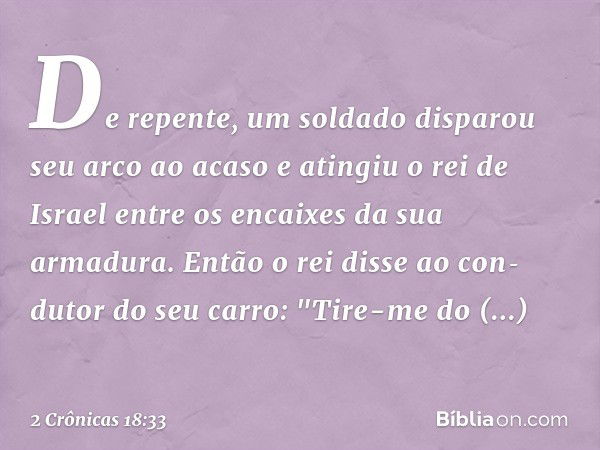 De repente, um soldado disparou seu arco ao acaso e atingiu o rei de Israel entre os encaixes da sua armadura. Então o rei disse ao con­dutor do seu carro: "Tir