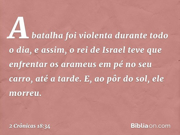 A batalha foi violenta durante todo o dia, e assim, o rei de Israel teve que enfrentar os arameus em pé no seu carro, até a tarde. E, ao pôr do sol, ele morreu.