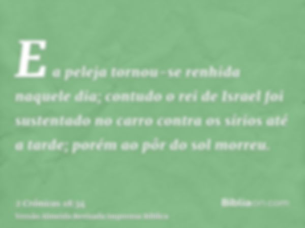 E a peleja tornou-se renhida naquele dia; contudo o rei de Israel foi sustentado no carro contra os sírios até a tarde; porém ao pôr do sol morreu.