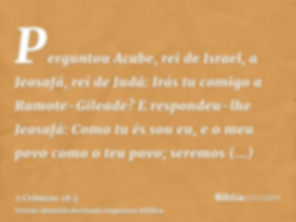 Perguntou Acabe, rei de Israel, a Jeosafá, rei de Judá: Irás tu comigo a Ramote-Gileade? E respondeu-lhe Jeosafá: Como tu és sou eu, e o meu povo como o teu pov