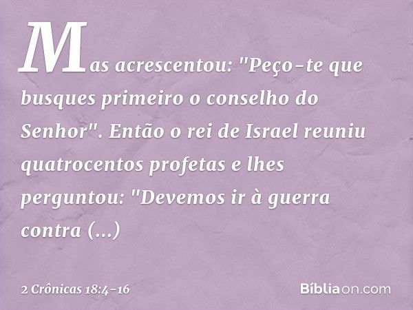 Mas acrescentou: "Peço-te que busques primeiro o conselho do Senhor". Então o rei de Israel reuniu quatrocentos profetas e lhes perguntou: "Devemos ir à guerra 