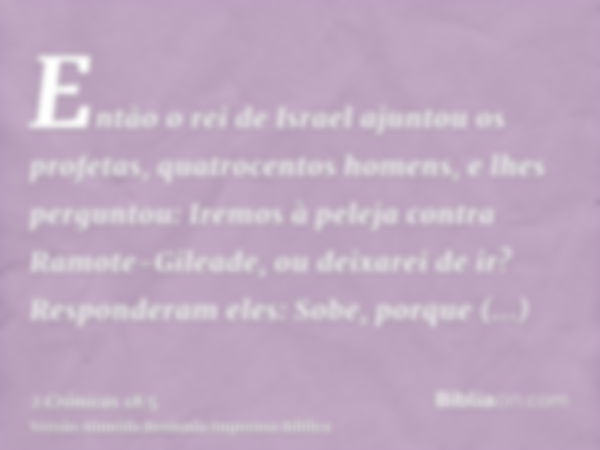 Então o rei de Israel ajuntou os profetas, quatrocentos homens, e lhes perguntou: Iremos à peleja contra Ramote-Gileade, ou deixarei de ir? Responderam eles: So