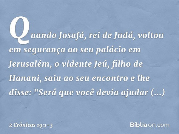 Quando Josafá, rei de Judá, voltou em segurança ao seu palácio em Jerusalém, o vidente Jeú, filho de Hanani, saiu ao seu encontro e lhe disse: "Será que você de