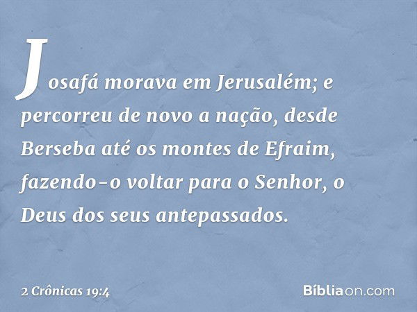 Josafá morava em Jerusalém; e percorreu de novo a nação, desde Berseba até os montes de Efra­im, fazendo-o voltar para o Senhor, o Deus dos seus antepassados. -