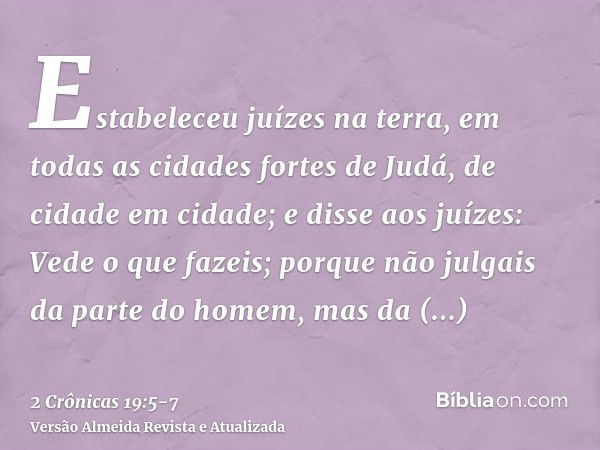 Estabeleceu juízes na terra, em todas as cidades fortes de Judá, de cidade em cidade;e disse aos juízes: Vede o que fazeis; porque não julgais da parte do homem