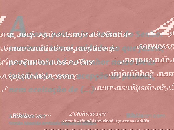 Agora, pois, seja o temor do Senhor convosco; tomai cuidado no que fazeis; porque não há no Senhor nosso Deus iniqüidade, nem acepção de pessoas, nem aceitação